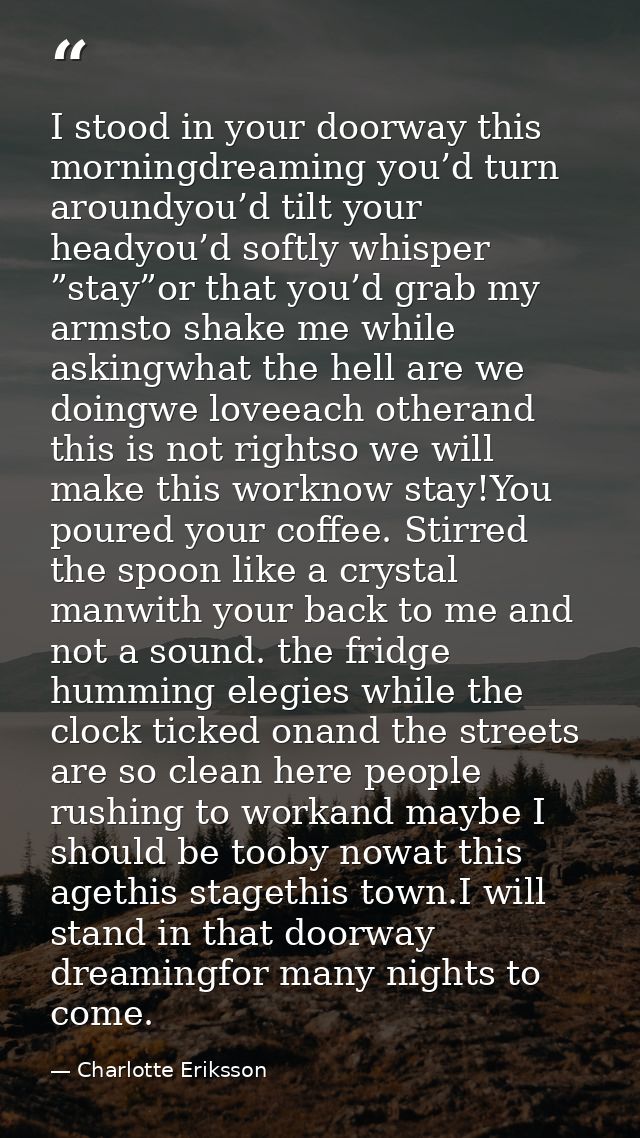 I stood in your doorway this morningdreaming you’d turn aroundyou’d tilt your headyou’d softly whisper ”stay”or that you — Charlotte Eriksson
