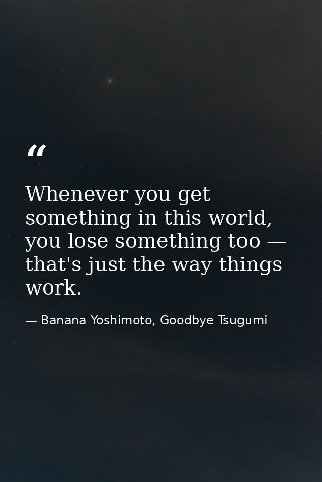 Whenever you get something in this world, you lose something too — that's just the way things work. — Banana Yoshimoto, Goodbye Tsugumi