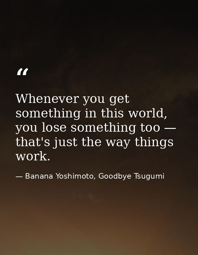 Whenever you get something in this world, you lose something too — that's just the way things work. — Banana Yoshimoto, Goodbye Tsugumi
