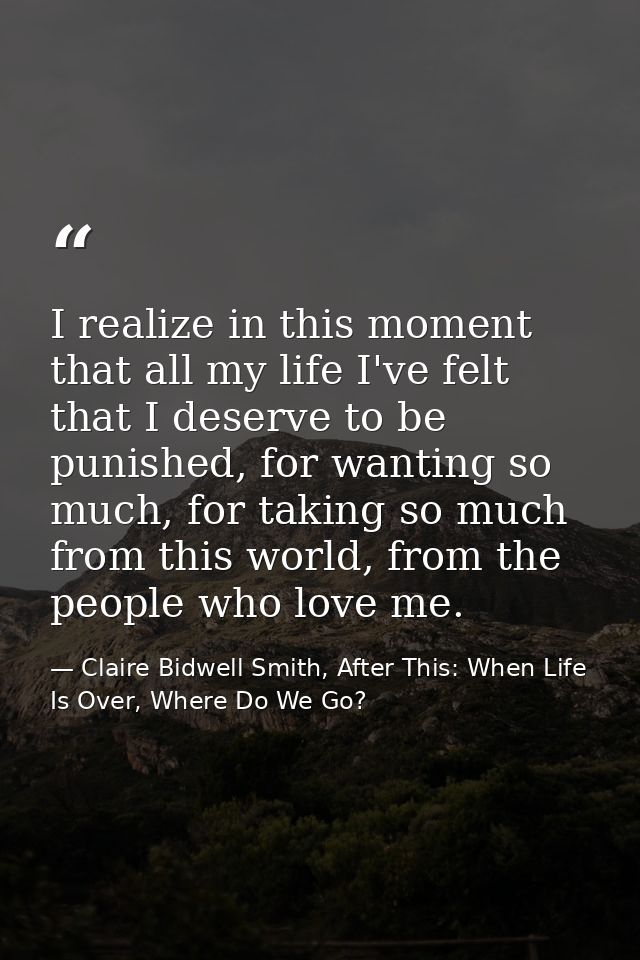 I realize in this moment that all my life I've felt that I deserve to be punished, for wanting so much, for taking so mu — Claire Bidwell Smith, After This: When Life Is Over, Where Do We Go?