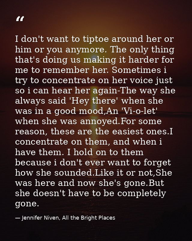 I don't want to tiptoe around her or him or you anymore. The only thing that's doing us making it harder for me to remem — Jennifer Niven, All the Bright Places