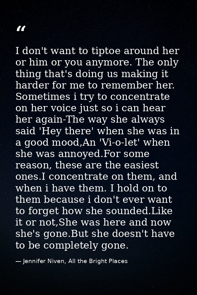 I don't want to tiptoe around her or him or you anymore. The only thing that's doing us making it harder for me to remem — Jennifer Niven, All the Bright Places