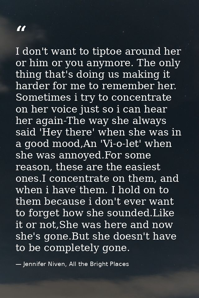 I don't want to tiptoe around her or him or you anymore. The only thing that's doing us making it harder for me to remem — Jennifer Niven, All the Bright Places