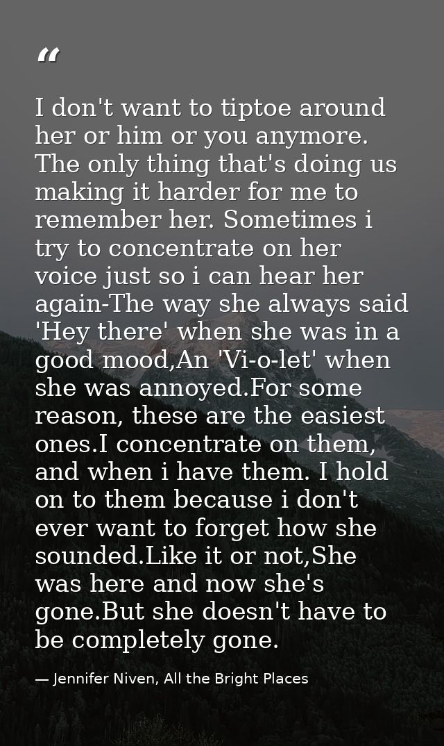 I don't want to tiptoe around her or him or you anymore. The only thing that's doing us making it harder for me to remem — Jennifer Niven, All the Bright Places