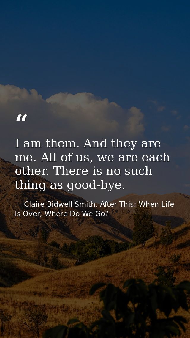 I am them. And they are me. All of us, we are each other. There is no such thing as good-bye. — Claire Bidwell Smith, After This: When Life Is Over, Where Do We Go?