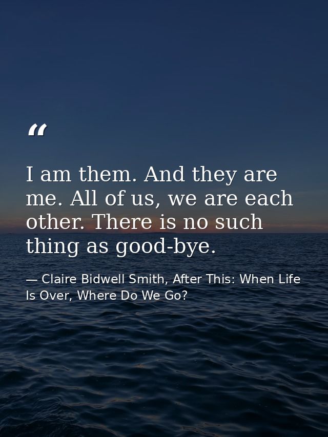I am them. And they are me. All of us, we are each other. There is no such thing as good-bye. — Claire Bidwell Smith, After This: When Life Is Over, Where Do We Go?