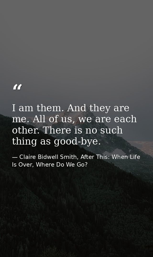 I am them. And they are me. All of us, we are each other. There is no such thing as good-bye. — Claire Bidwell Smith, After This: When Life Is Over, Where Do We Go?