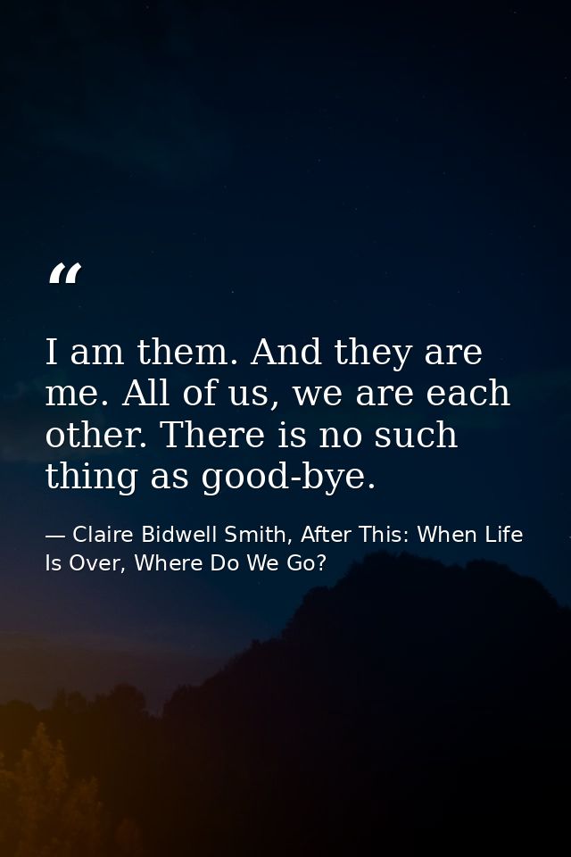 I am them. And they are me. All of us, we are each other. There is no such thing as good-bye. — Claire Bidwell Smith, After This: When Life Is Over, Where Do We Go?
