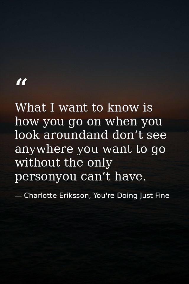 What I want to know is how you go on when you look aroundand don’t see anywhere you want to go without the only personyo — Charlotte Eriksson, You're Doing Just Fine