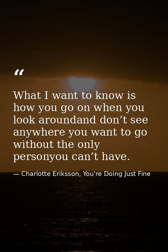 What I want to know is how you go on when you look aroundand don’t see anywhere you want to go without the only personyo — Charlotte Eriksson, You're Doing Just Fine