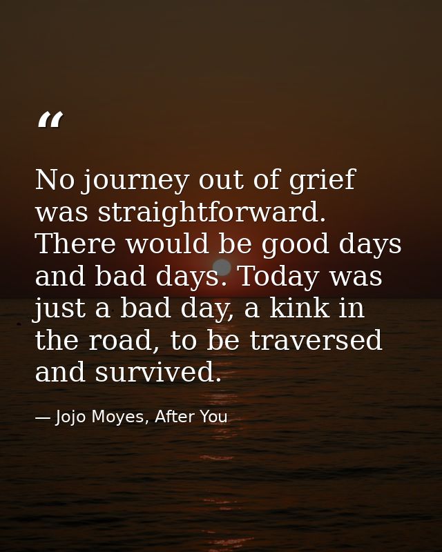 No journey out of grief was straightforward. There would be good days and bad days. Today was just a bad day, a kink in  — Jojo Moyes, After You