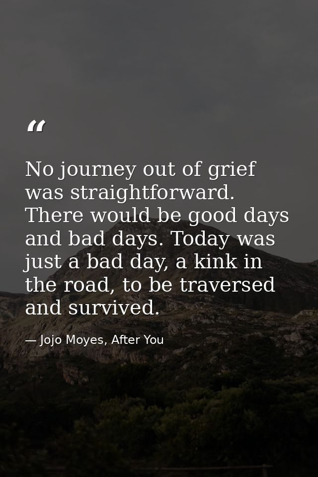 No journey out of grief was straightforward. There would be good days and bad days. Today was just a bad day, a kink in  — Jojo Moyes, After You