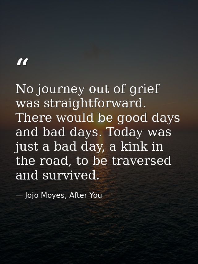 No journey out of grief was straightforward. There would be good days and bad days. Today was just a bad day, a kink in  — Jojo Moyes, After You