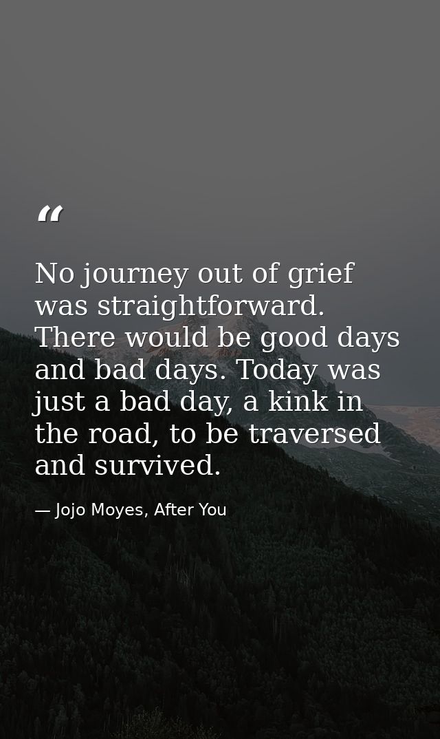 No journey out of grief was straightforward. There would be good days and bad days. Today was just a bad day, a kink in  — Jojo Moyes, After You