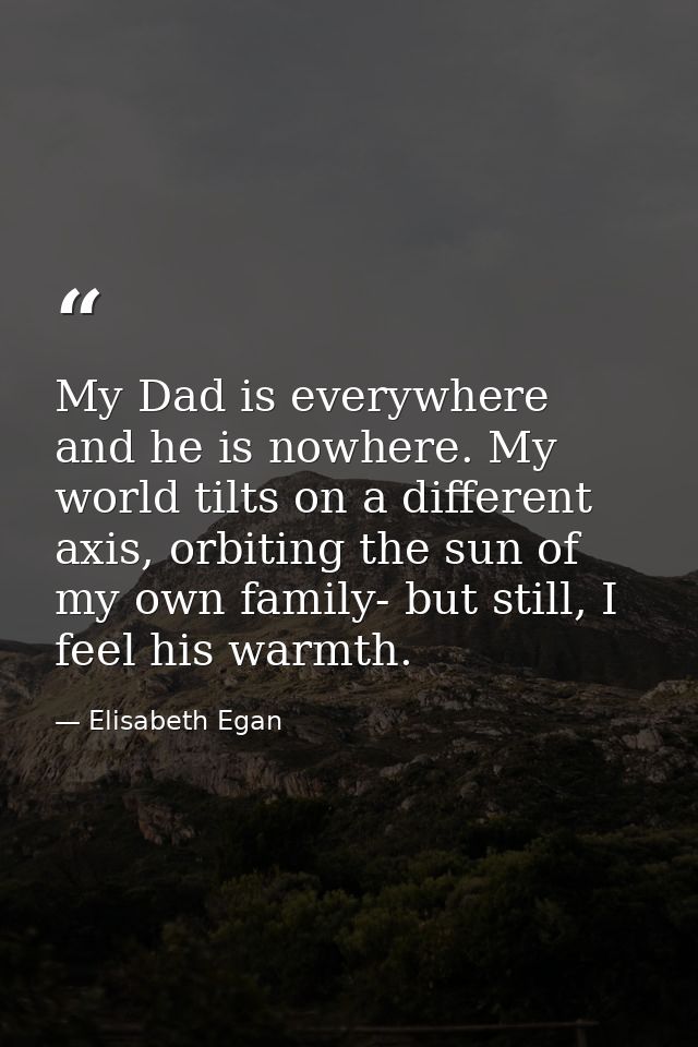 My Dad is everywhere and he is nowhere. My world tilts on a different axis, orbiting the sun of my own family- but still — Elisabeth Egan