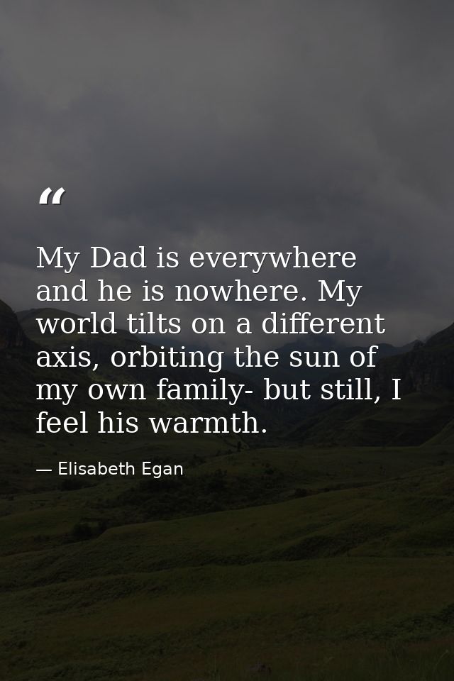 My Dad is everywhere and he is nowhere. My world tilts on a different axis, orbiting the sun of my own family- but still — Elisabeth Egan