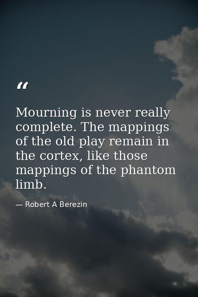 Mourning is never really complete. The mappings of the old play remain in the cortex, like those mappings of the phantom — Robert A Berezin