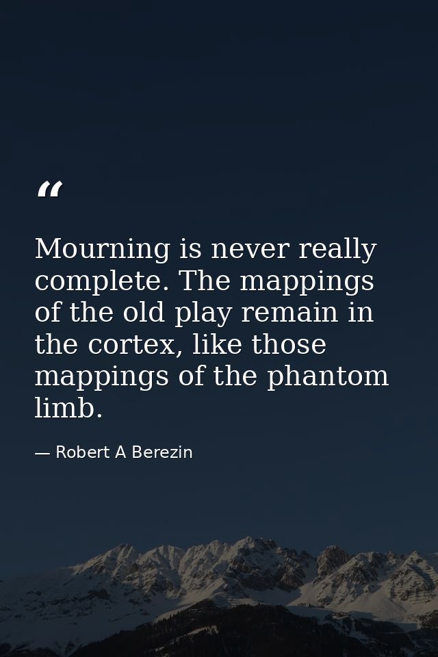 Mourning is never really complete. The mappings of the old play remain in the cortex, like those mappings of the phantom — Robert A Berezin
