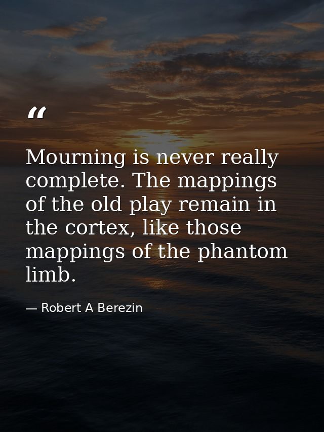 Mourning is never really complete. The mappings of the old play remain in the cortex, like those mappings of the phantom — Robert A Berezin