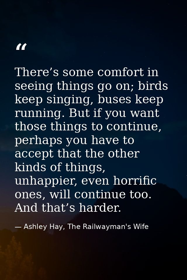 There’s some comfort in seeing things go on; birds keep singing, buses keep running. But if you want those things to con — Ashley Hay, The Railwayman's Wife
