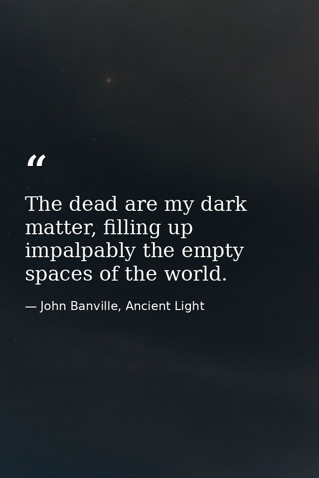 The dead are my dark matter, filling up impalpably the empty spaces of the world. — John Banville, Ancient Light