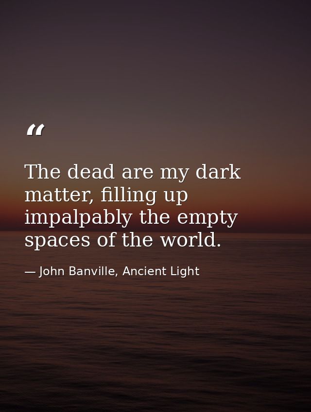 The dead are my dark matter, filling up impalpably the empty spaces of the world. — John Banville, Ancient Light