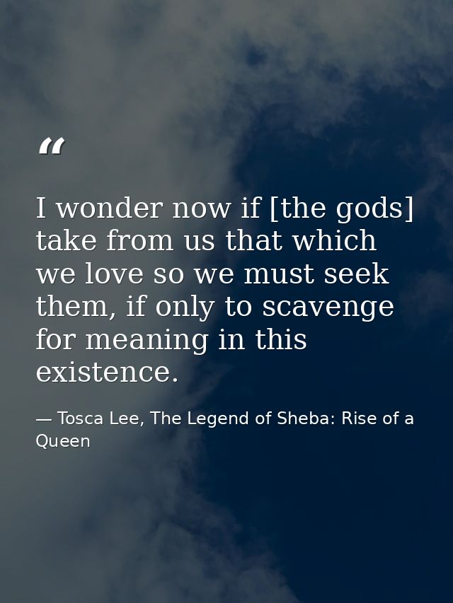 I wonder now if [the gods] take from us that which we love so we must seek them, if only to scavenge for meaning in this — Tosca Lee, The Legend of Sheba: Rise of a Queen