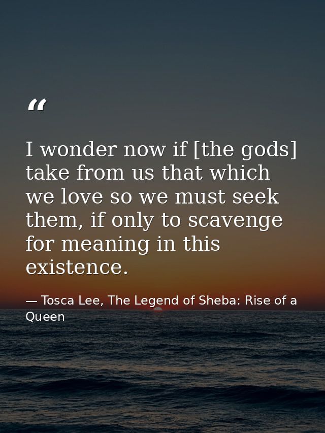 I wonder now if [the gods] take from us that which we love so we must seek them, if only to scavenge for meaning in this — Tosca Lee, The Legend of Sheba: Rise of a Queen