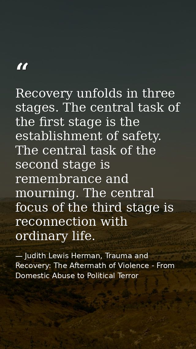 Recovery unfolds in three stages. The central task of the first stage is the establishment of safety. The central task o — Judith Lewis Herman, Trauma and Recovery: The Aftermath of Violence - From Domestic Abuse to Political Terror