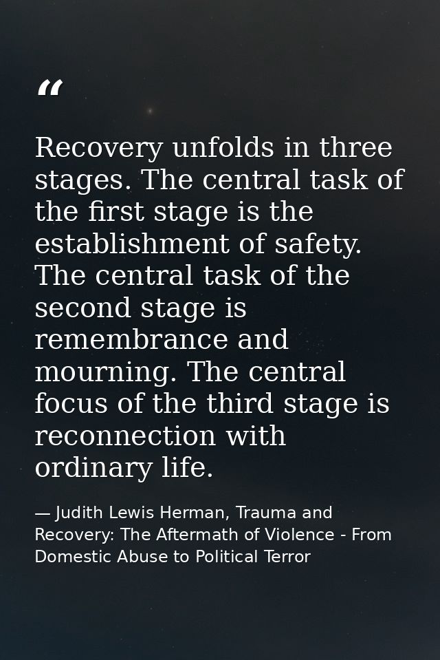 Recovery unfolds in three stages. The central task of the first stage is the establishment of safety. The central task o — Judith Lewis Herman, Trauma and Recovery: The Aftermath of Violence - From Domestic Abuse to Political Terror