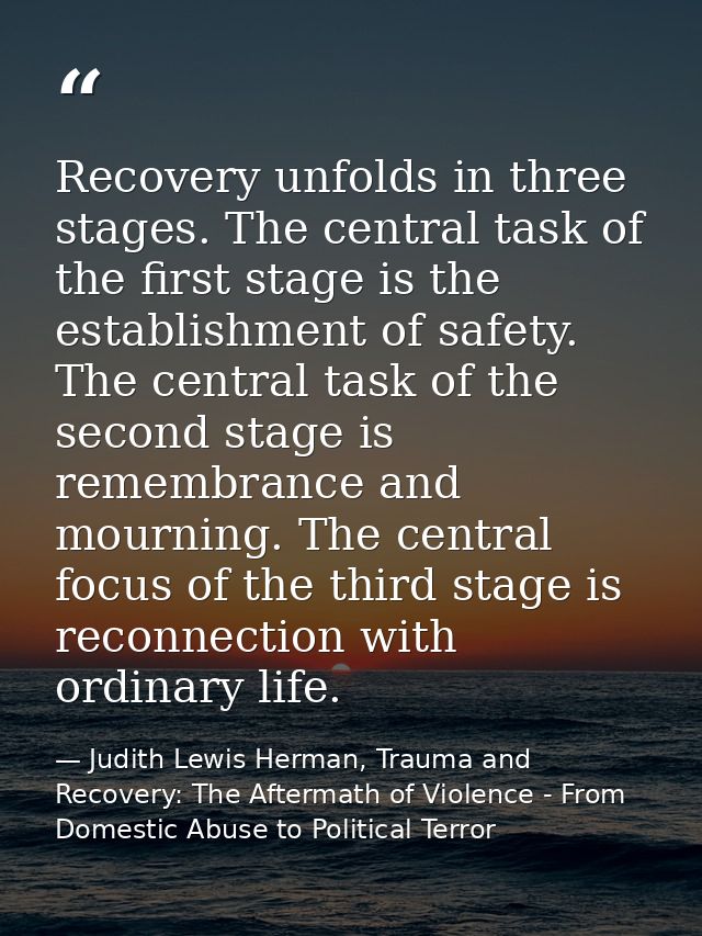 Recovery unfolds in three stages. The central task of the first stage is the establishment of safety. The central task o — Judith Lewis Herman, Trauma and Recovery: The Aftermath of Violence - From Domestic Abuse to Political Terror