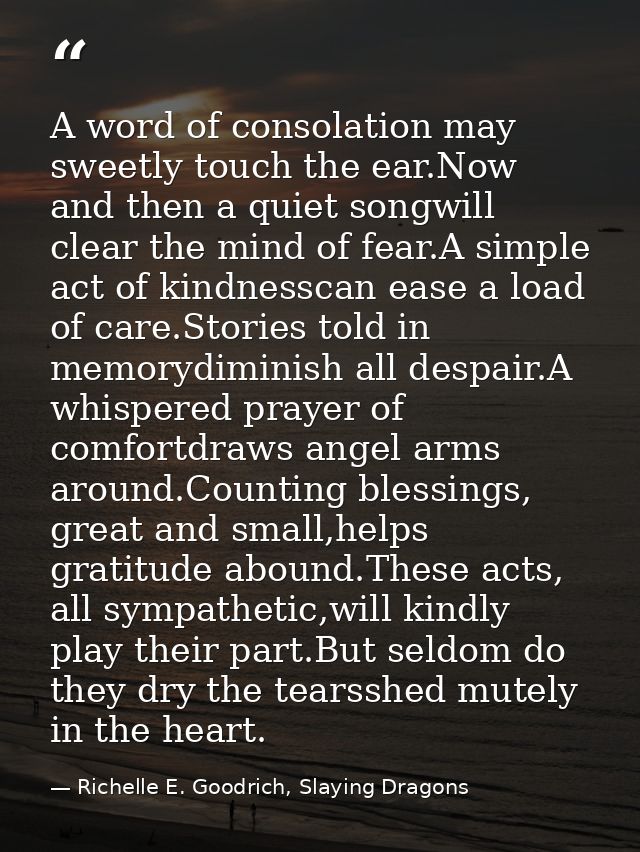 A word of consolation may sweetly touch the ear.Now and then a quiet songwill clear the mind of fear.A simple act of kin — Richelle E. Goodrich, Slaying Dragons