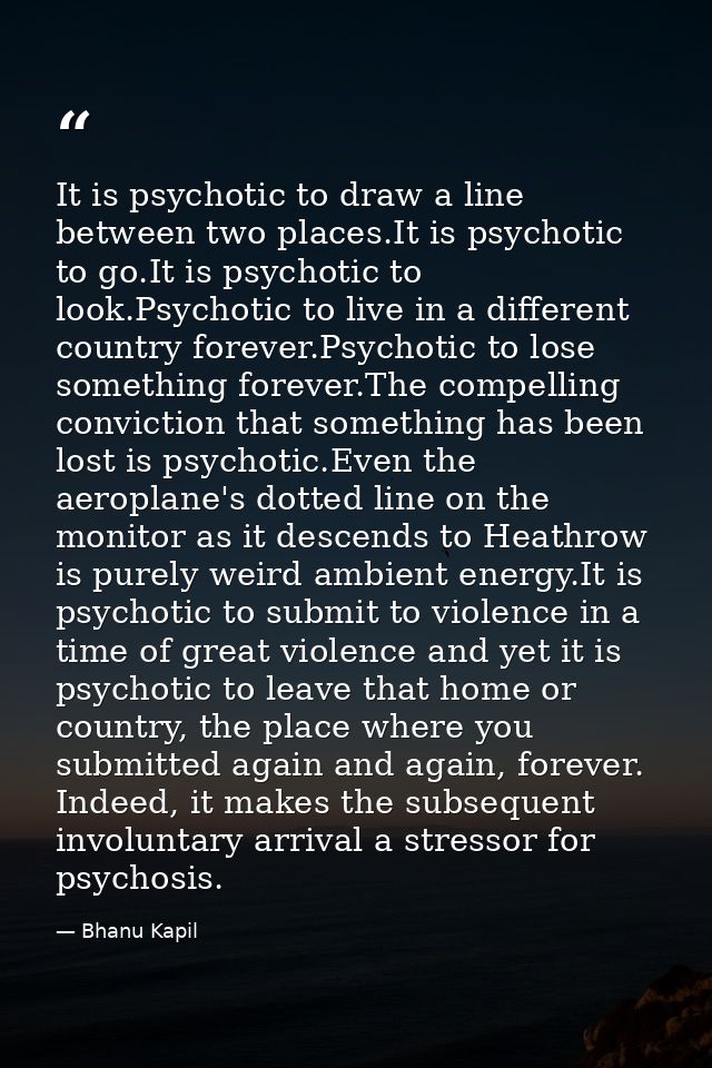 It is psychotic to draw a line between two places.It is psychotic to go.It is psychotic to look.Psychotic to live in a d — Bhanu Kapil