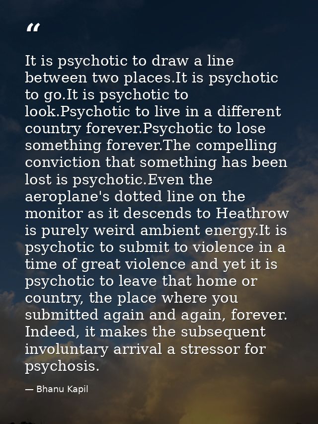 It is psychotic to draw a line between two places.It is psychotic to go.It is psychotic to look.Psychotic to live in a d — Bhanu Kapil