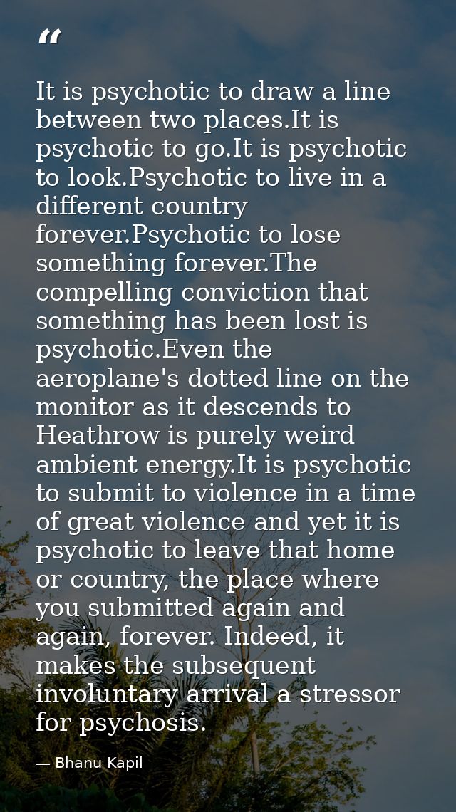 It is psychotic to draw a line between two places.It is psychotic to go.It is psychotic to look.Psychotic to live in a d — Bhanu Kapil