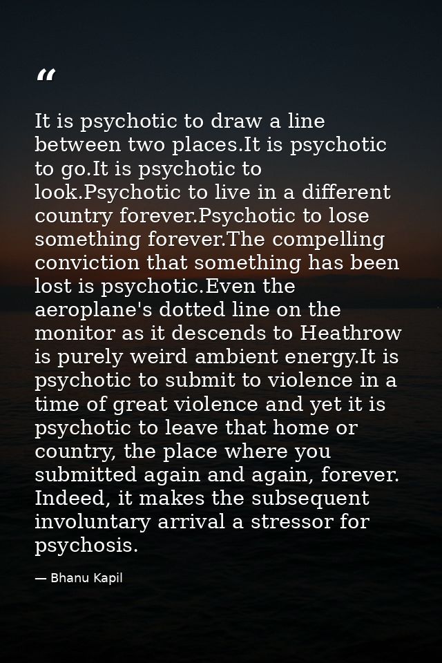 It is psychotic to draw a line between two places.It is psychotic to go.It is psychotic to look.Psychotic to live in a d — Bhanu Kapil