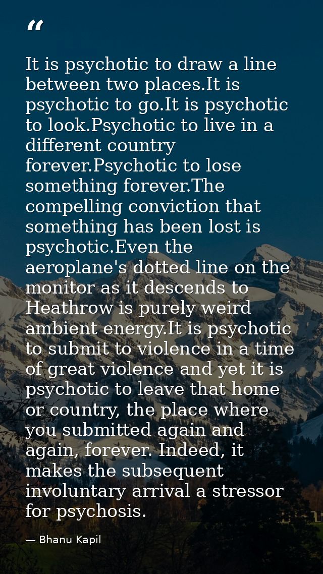 It is psychotic to draw a line between two places.It is psychotic to go.It is psychotic to look.Psychotic to live in a d — Bhanu Kapil
