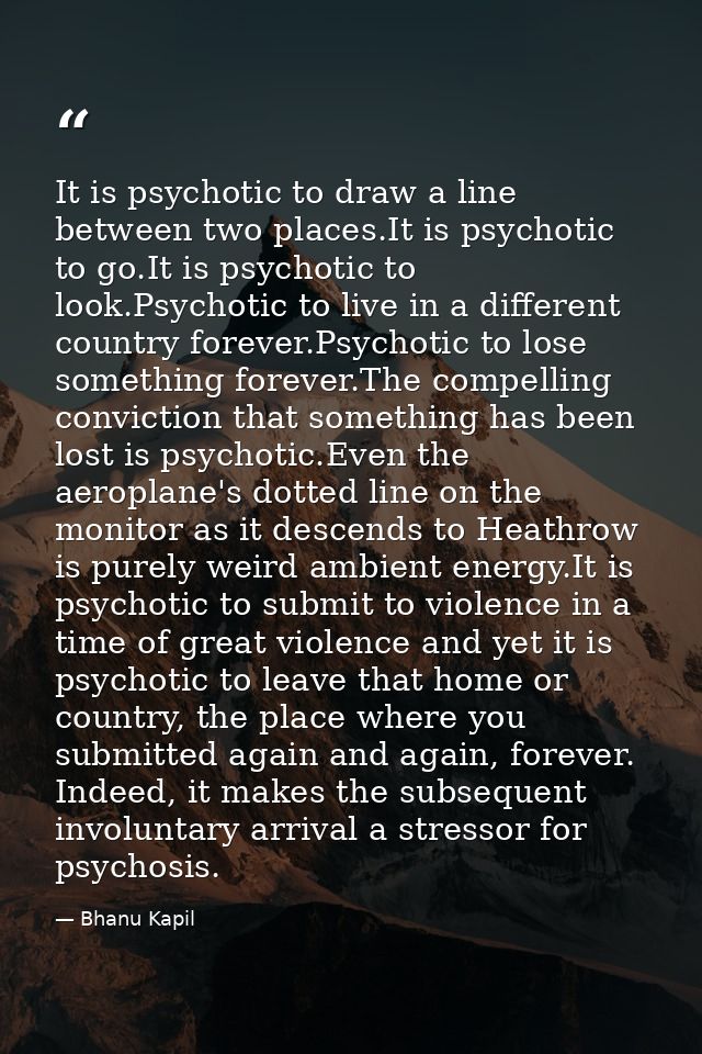 It is psychotic to draw a line between two places.It is psychotic to go.It is psychotic to look.Psychotic to live in a d — Bhanu Kapil