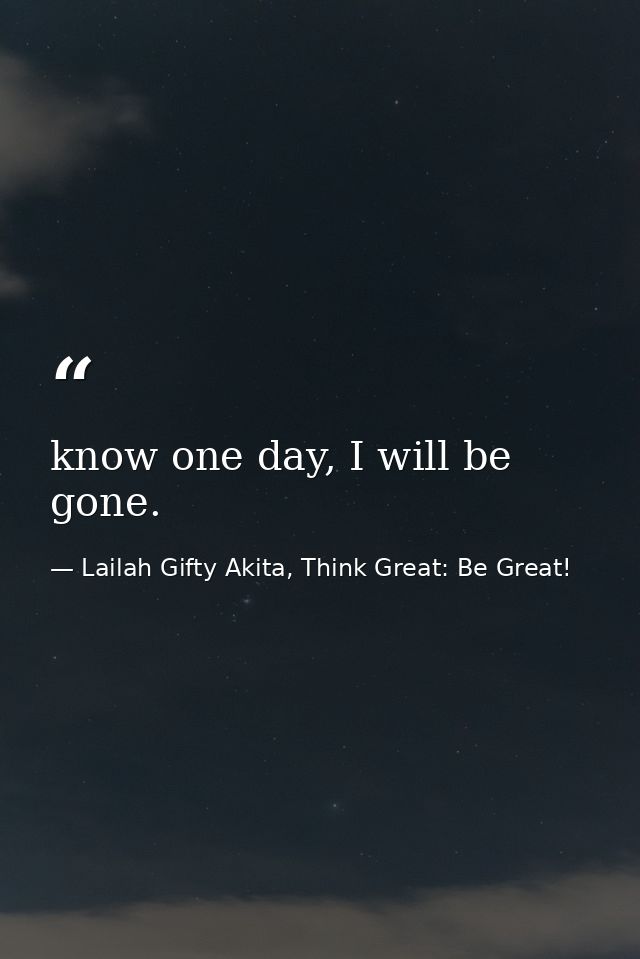 know one day, I will be gone. — Lailah Gifty Akita, Think Great: Be Great!