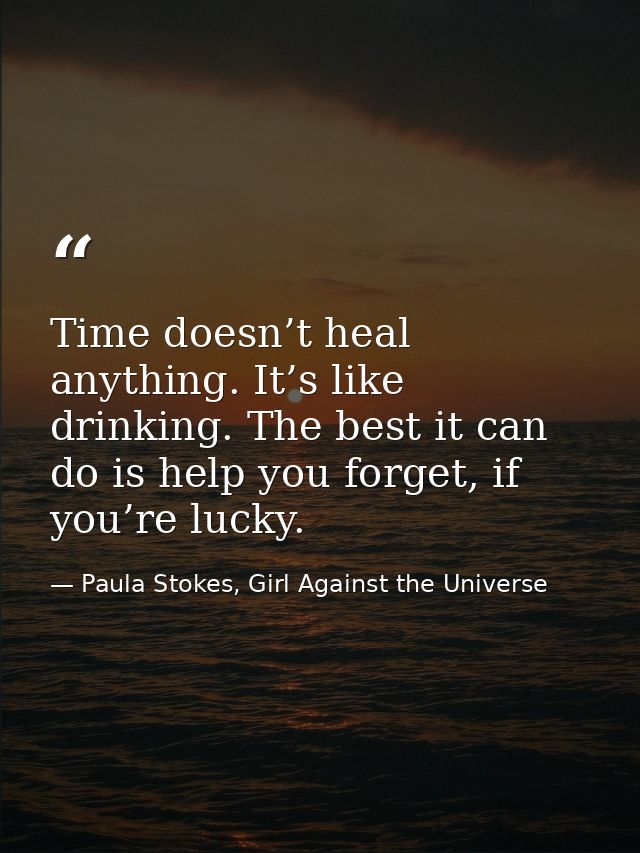 Time doesn’t heal anything. It’s like drinking. The best it can do is help you forget, if you’re lucky. — Paula Stokes, Girl Against the Universe