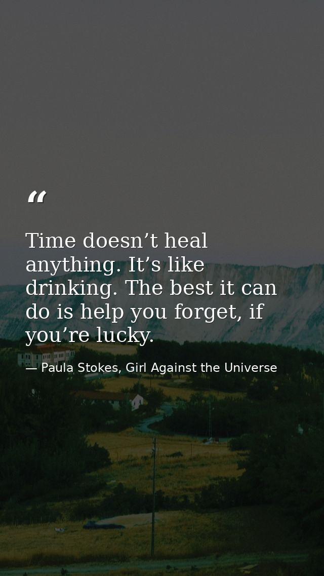 Time doesn’t heal anything. It’s like drinking. The best it can do is help you forget, if you’re lucky. — Paula Stokes, Girl Against the Universe