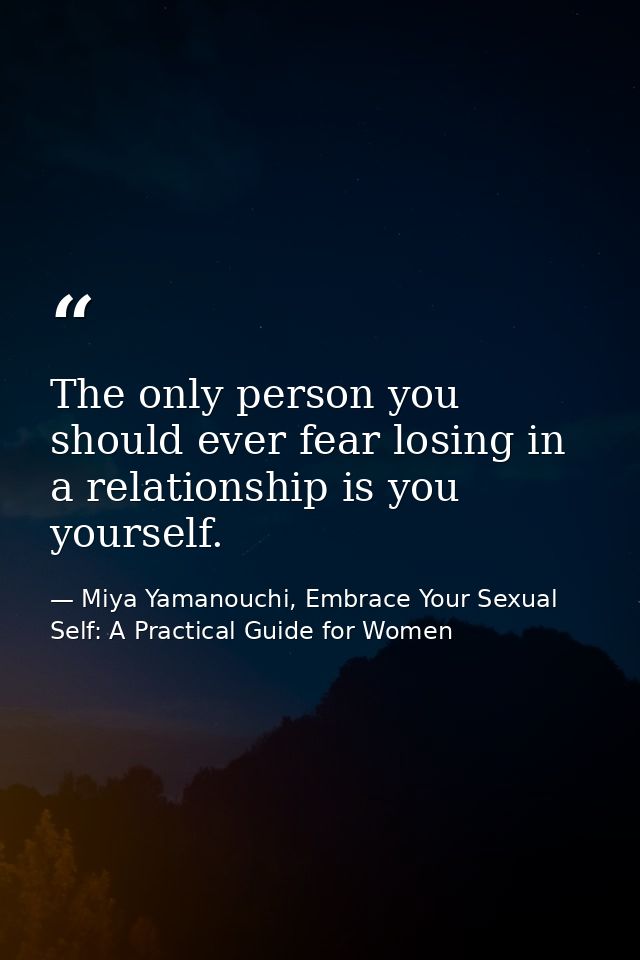 The only person you should ever fear losing in a relationship is you yourself. — Miya Yamanouchi, Embrace Your Sexual Self: A Practical Guide for Women