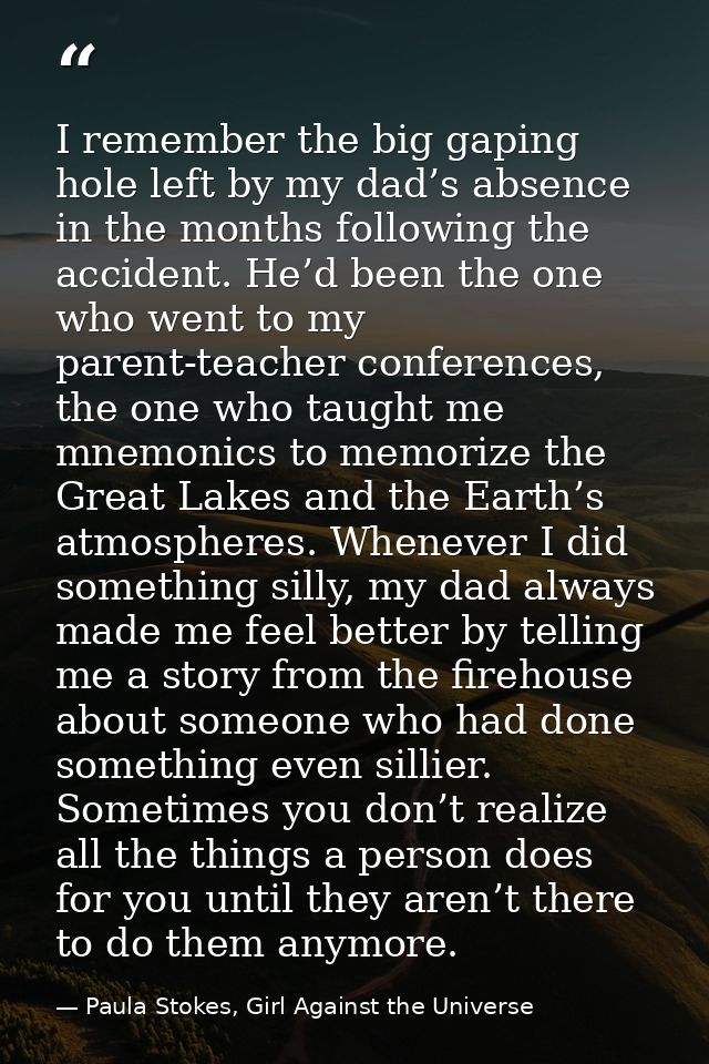 I remember the big gaping hole left by my dad’s absence in the months following the accident. He’d been the one who went — Paula Stokes, Girl Against the Universe