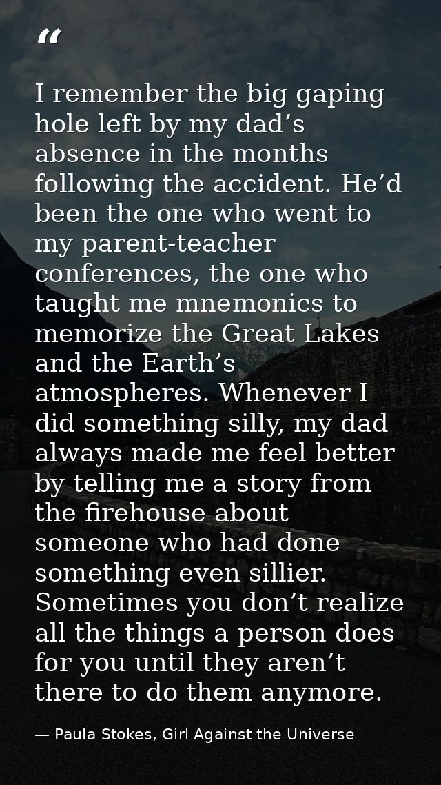 I remember the big gaping hole left by my dad’s absence in the months following the accident. He’d been the one who went — Paula Stokes, Girl Against the Universe