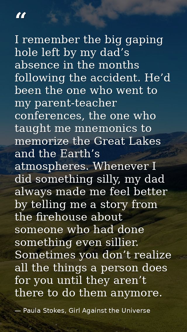 I remember the big gaping hole left by my dad’s absence in the months following the accident. He’d been the one who went — Paula Stokes, Girl Against the Universe