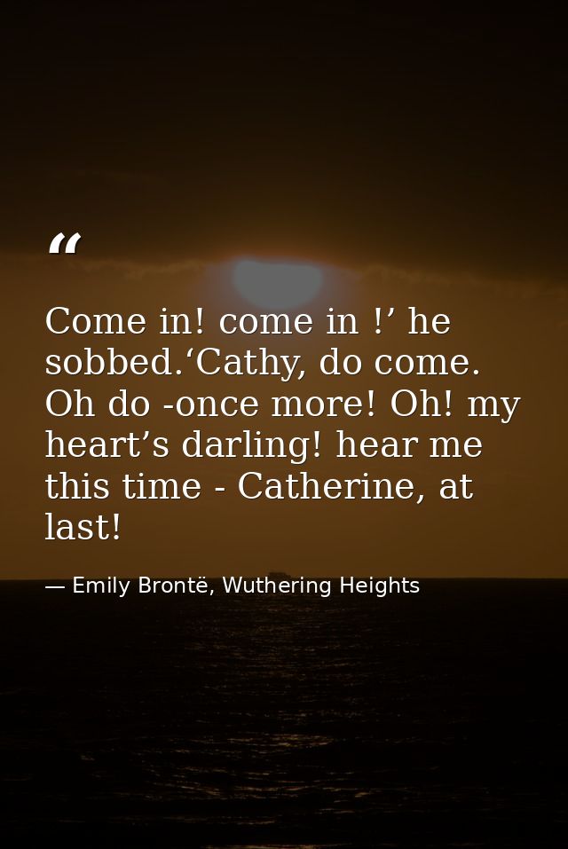 Come in! come in !’ he sobbed.‘Cathy, do come. Oh do -once more! Oh! my heart’s darling! hear me this time - Catherine,  — Emily Brontë, Wuthering Heights
