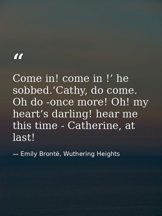Come in! come in !’ he sobbed.‘Cathy, do come. Oh do -once more! Oh! my heart’s darling! hear me this time - Catherine,  — Emily Brontë, Wuthering Heights