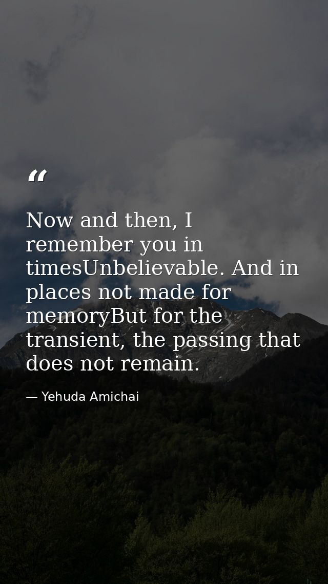 Now and then, I remember you in timesUnbelievable. And in places not made for memoryBut for the transient, the passing t — Yehuda Amichai