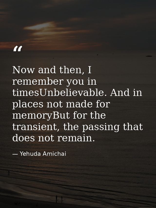 Now and then, I remember you in timesUnbelievable. And in places not made for memoryBut for the transient, the passing t — Yehuda Amichai