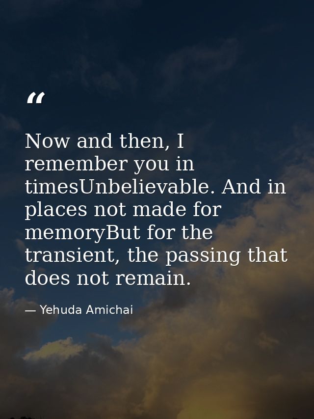 Now and then, I remember you in timesUnbelievable. And in places not made for memoryBut for the transient, the passing t — Yehuda Amichai